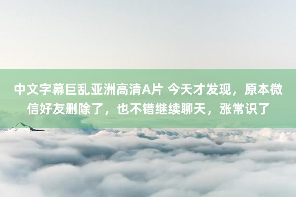 中文字幕巨乱亚洲高清A片 今天才发现，原本微信好友删除了，也不错继续聊天，涨常识了
